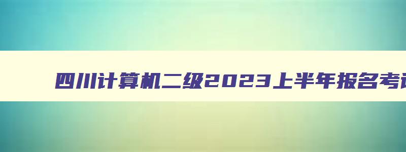 四川计算机二级2023上半年报名考试时间,四川2023年3月计算机二级考试报名时间