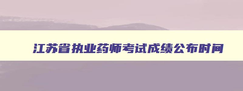 江苏省执业药师考试成绩公布时间（江苏省执业药师考试成绩公布时间表）