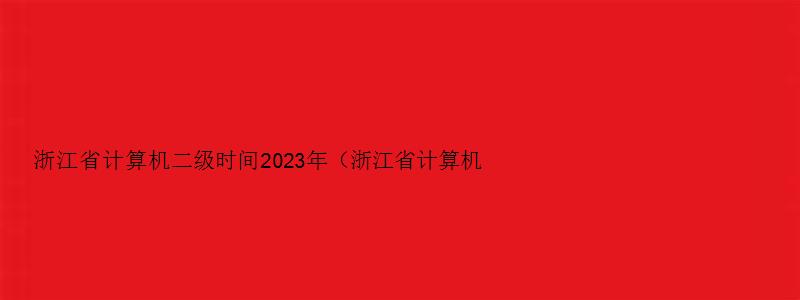 浙江省计算机二级时间2023年（浙江省计算机二级时间2023年上半年）