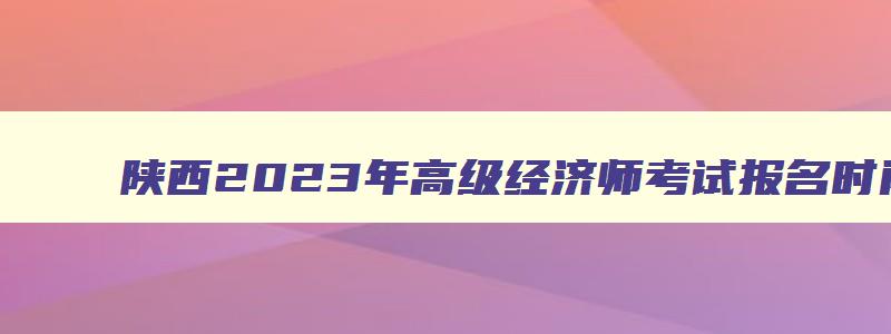 陕西2023年高级经济师考试报名时间,陕西省高级经济师考试时间