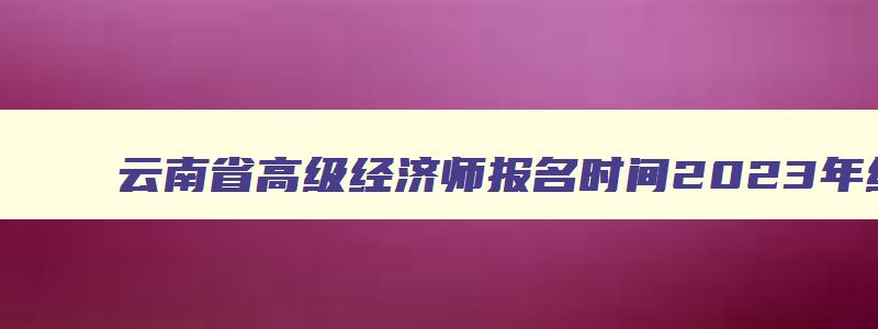 云南省高级经济师报名时间2023年级,云南省高级经济师报名时间2023年