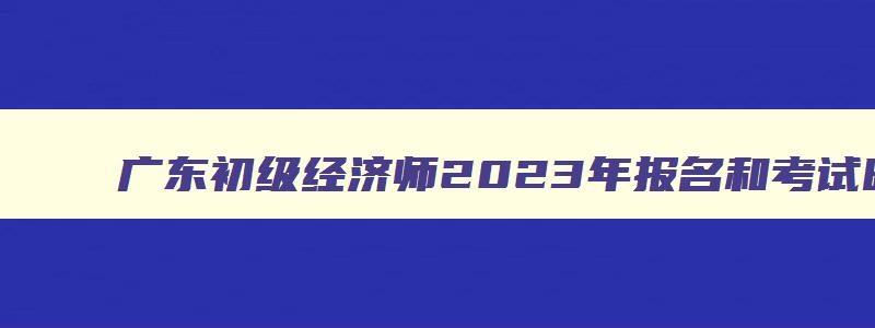 广东初级经济师2023年报名和考试时间（广东初级经济师2023年报名和考试时间表）