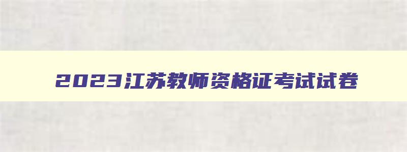 2023江苏教师资格证考试试卷,2023年下半年江苏教师资格证笔试