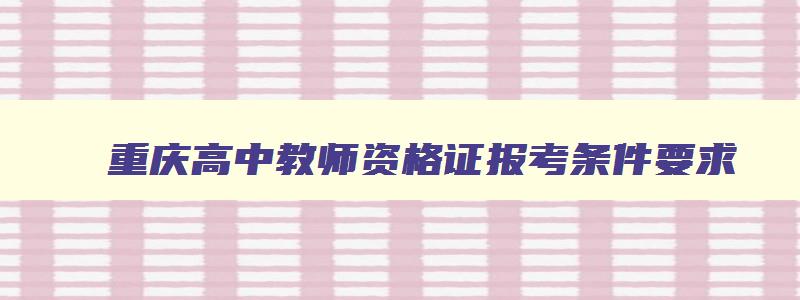 重庆高中教师资格证报考条件要求,“高中教师资格证报考条件要求”