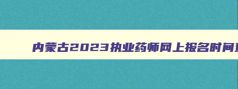 内蒙古2023执业药师网上报名时间查询,内蒙古2023执业药师网上报名时间