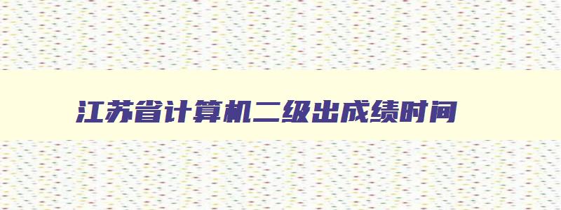 江苏省计算机二级出成绩时间,江苏省计算机二级考试成绩什么时候出来