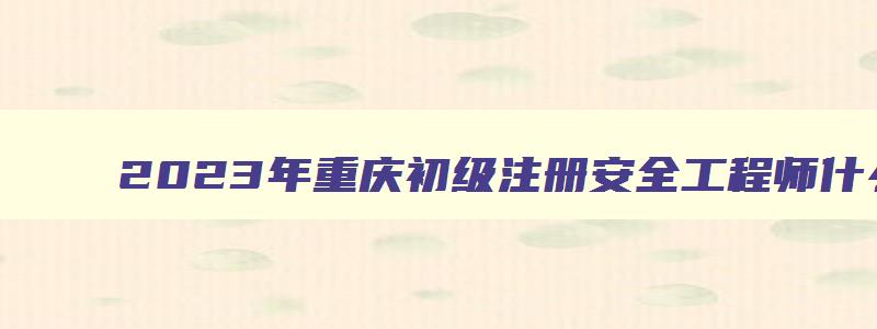 2023年重庆初级注册安全工程师什么时候考试（2023年重庆初级注册安全工程师什么时候考试啊）