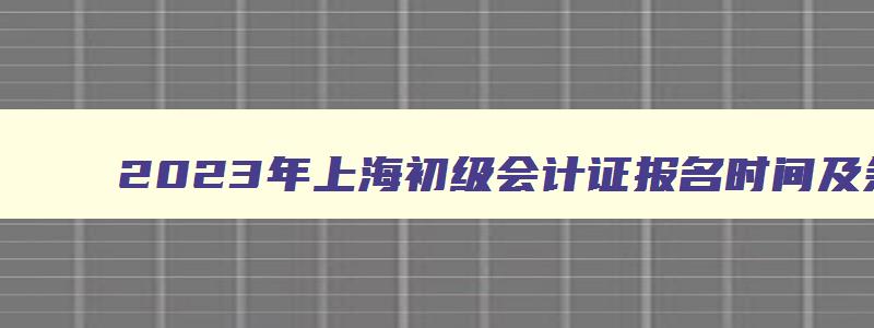 2023年上海初级会计证报名时间及条件,2023年上海初级会计证报名时间