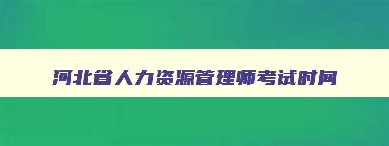 河北省人力资源管理师考试时间,河北省2023年人力资源管理师报考指南