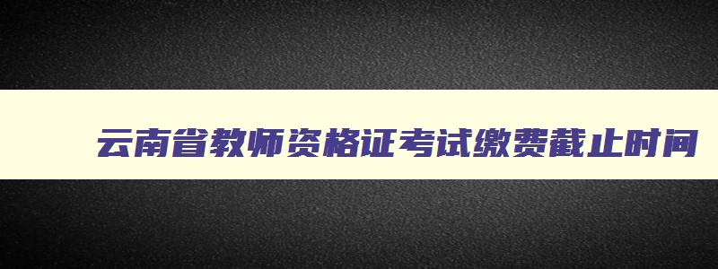 云南省教师资格证考试缴费截止时间,云南教资缴费截止时间2023