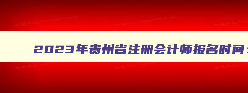 2023年贵州省注册会计师报名时间：4月28日截止（2023年贵州注册会计师报名）