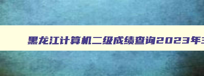 黑龙江计算机二级成绩查询2023年3月,黑龙江省二计算机考试成绩查询