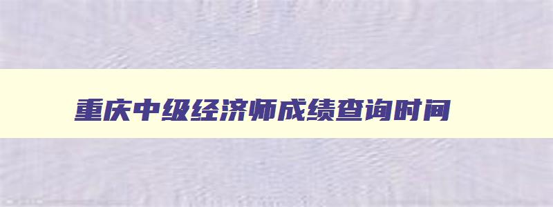 重庆中级经济师成绩查询时间,重庆中级经济师成绩