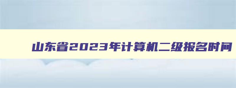 山东省2023年计算机二级报名时间,山东2023计算机二级报名时间下半年