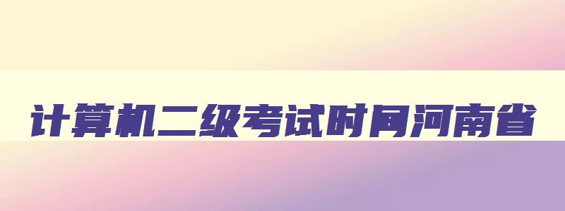 计算机二级考试时间河南省,计算机二级考试2023报名时间河南