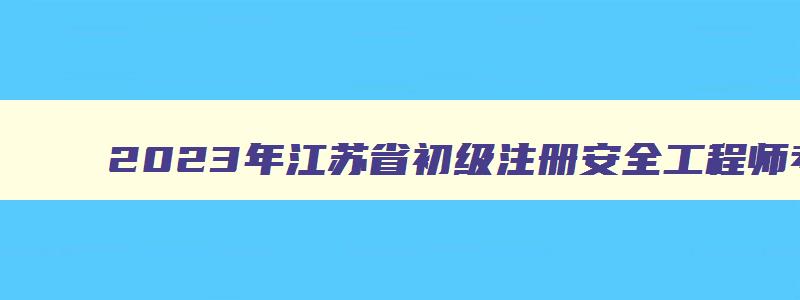 2023年江苏省初级注册安全工程师考试时间（江苏省初级注册安全工程师报名时间2023）