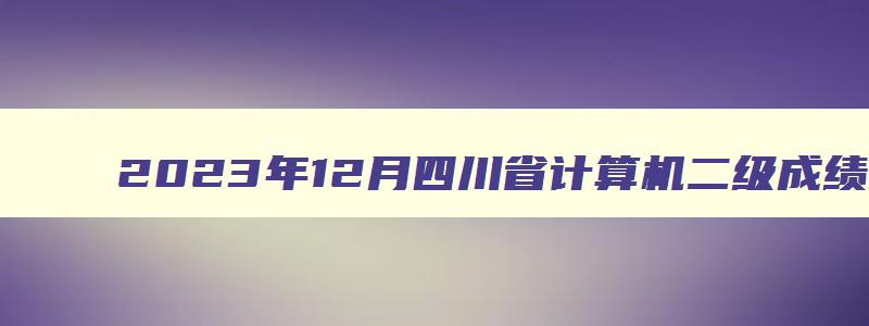 2023年12月四川省计算机二级成绩时间即将揭晓（四川2023年3月计算机二级成绩查询）