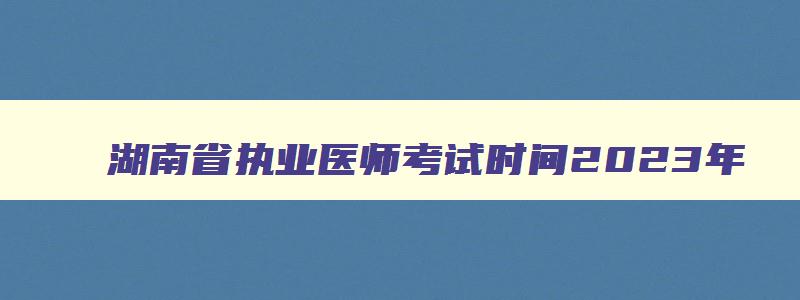 湖南省执业医师考试时间2023年,湖南省执业医师考试报名时间2023年