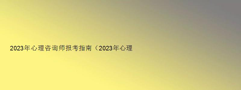 2023年心理咨询师报考指南（2023年心理咨询师报考指南最新）