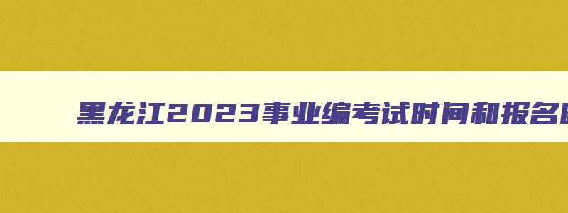 黑龙江2023事业编考试时间和报名时间,黑龙江2023事业编考试时间