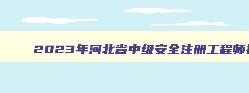 2023年河北省中级安全注册工程师报名时间表