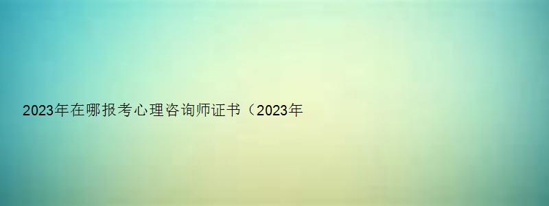 2023年在哪报考心理咨询师证书（2023年在哪报考心理咨询师证书呢）
