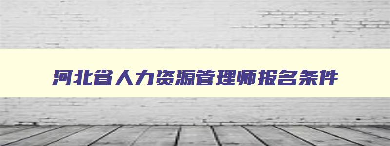 河北省人力资源管理师报名条件,河北人力资源管理师报名网站官网