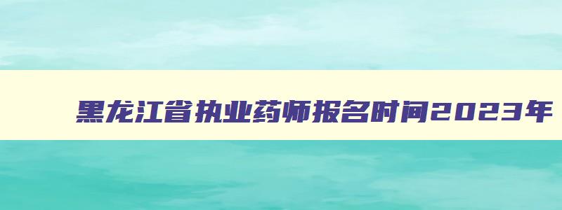 黑龙江省执业药师报名时间2023年,黑龙江省执业药师报名时间2023