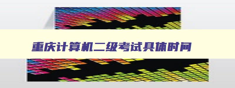重庆计算机二级考试具体时间,重庆计算机二级考试2023考试时间
