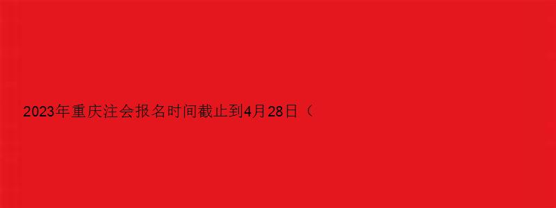 2023年重庆注会报名时间截止到4月28日（重庆注会报名2023时间）