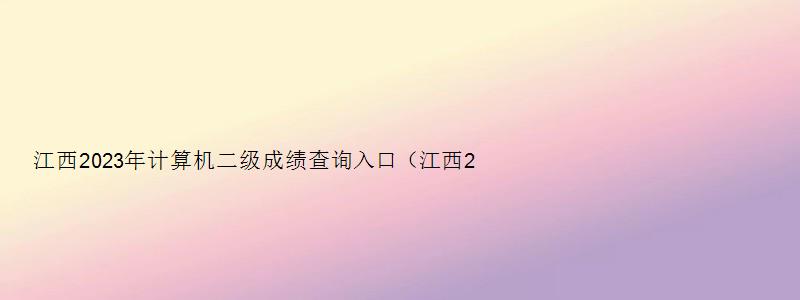 江西2023年计算机二级成绩查询入口（江西2023年3月计算机二级成绩查询）