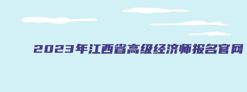 2023年江西省高级经济师报名官网（江西省高级经济师报名时间2023年）