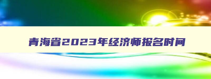 青海省2023年经济师报名时间,2023年经济师报名时间
