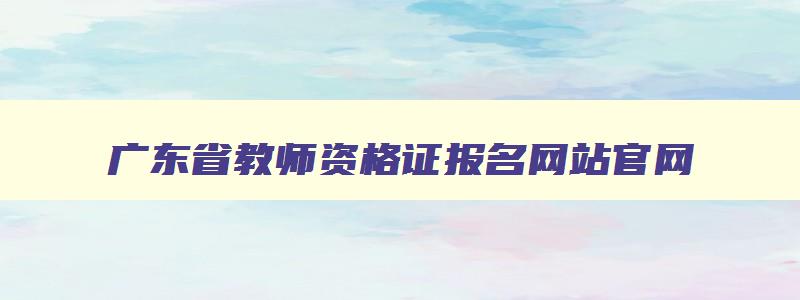 广东省教师资格证报名网站官网,广东省教师资格证报名网站