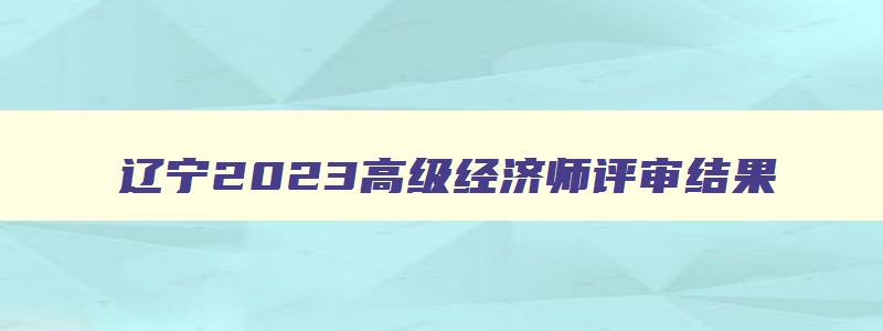 辽宁2023高级经济师评审结果,辽宁2023高级经济师评审