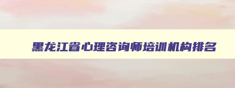 黑龙江省心理咨询师培训机构排名,黑龙江省心理咨询师培训机构