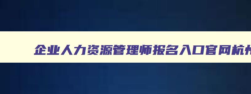 企业人力资源管理师报名入口官网杭州,企业人力资源管理师报名入口