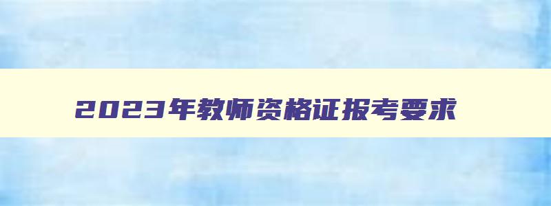 2023年教师资格证报考要求,2023年教师资格证报考时间广东