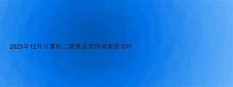 2023年12月计算机二级报名官网湖南报名时间（湖南2023计算机二级考试12月报名时间）