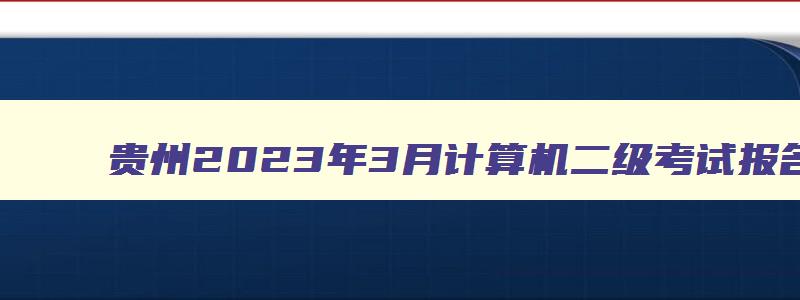 贵州2023年3月计算机二级考试报名时间及地点,贵州2023年3月计算机二级考试报名时间