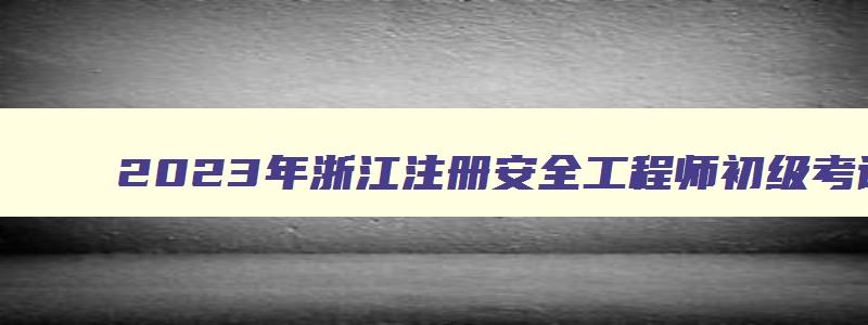 2023年浙江注册安全工程师初级考试科目时间（2023年浙江注册安全工程师考试时间）