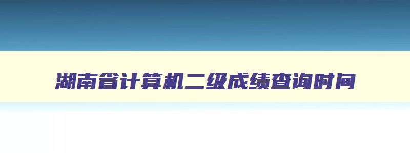 湖南省计算机二级成绩查询时间,湖南2023年计算机二级成绩查询时间