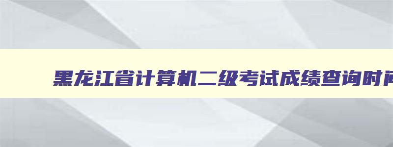 黑龙江省计算机二级考试成绩查询时间,黑龙江省计算机二级考试成绩查询
