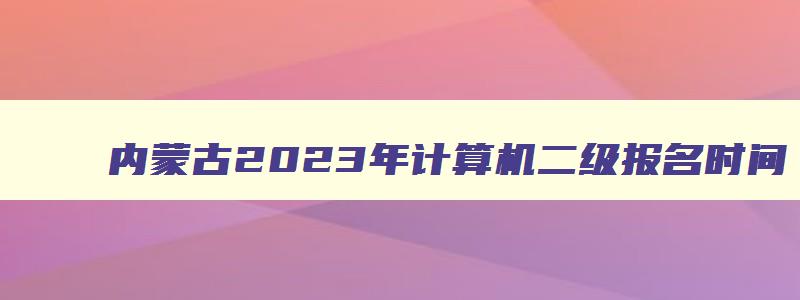 内蒙古2023年计算机二级报名时间（内蒙古2023年计算机二级报名时间上半年）