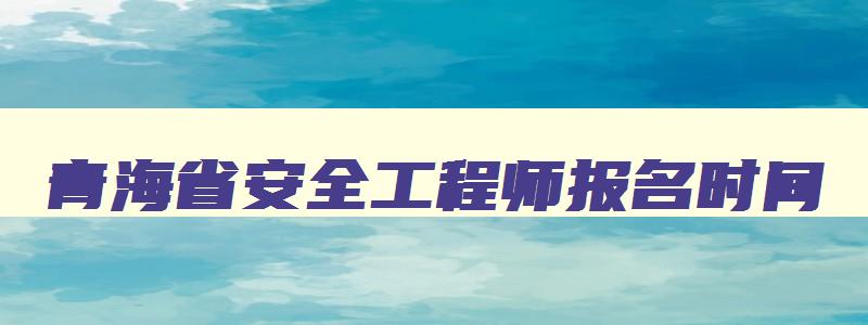 青海省安全工程师报名时间,青海安全工程师考试成绩查询