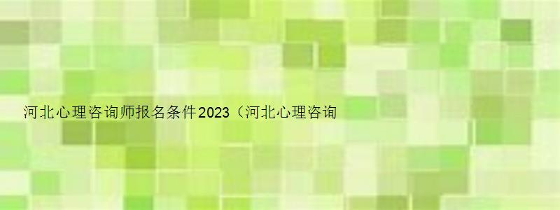 河北心理咨询师报名条件2023（河北心理咨询师报名条件2023年）