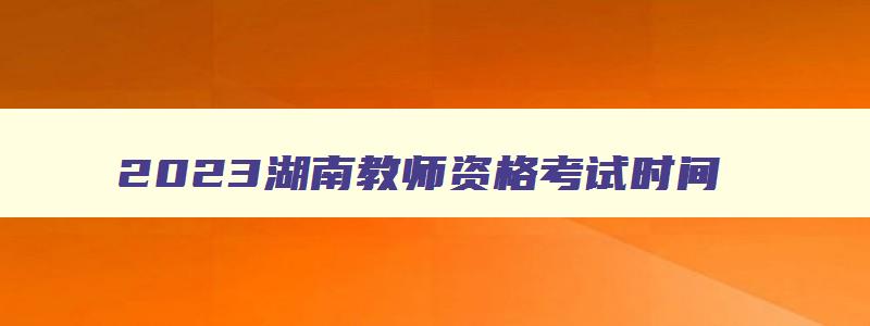 2023湖南教师资格考试时间,湖南省教师资格证考试时间有改变吗