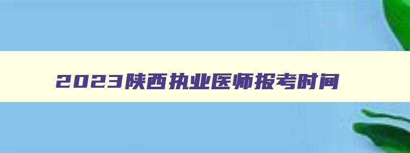 2023陕西执业医师报考时间,陕西省执业医师考试时间安排最新