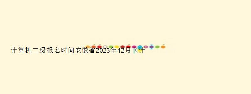 计算机二级报名时间安徽省2023年12月（计算机二级报名时间2023年下半年安徽）