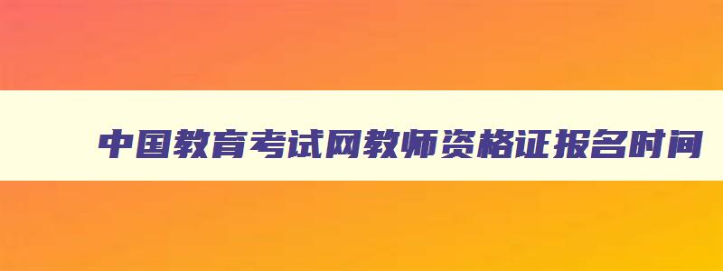 中国教育考试网教师资格证报名时间,中国教育考试网2023年教师资格证报名